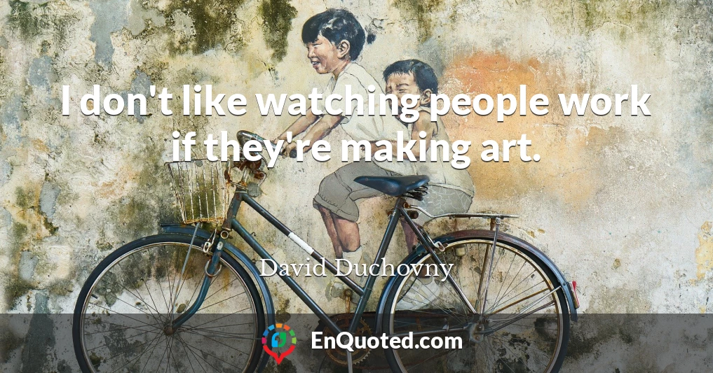 I don't like watching people work if they're making art.