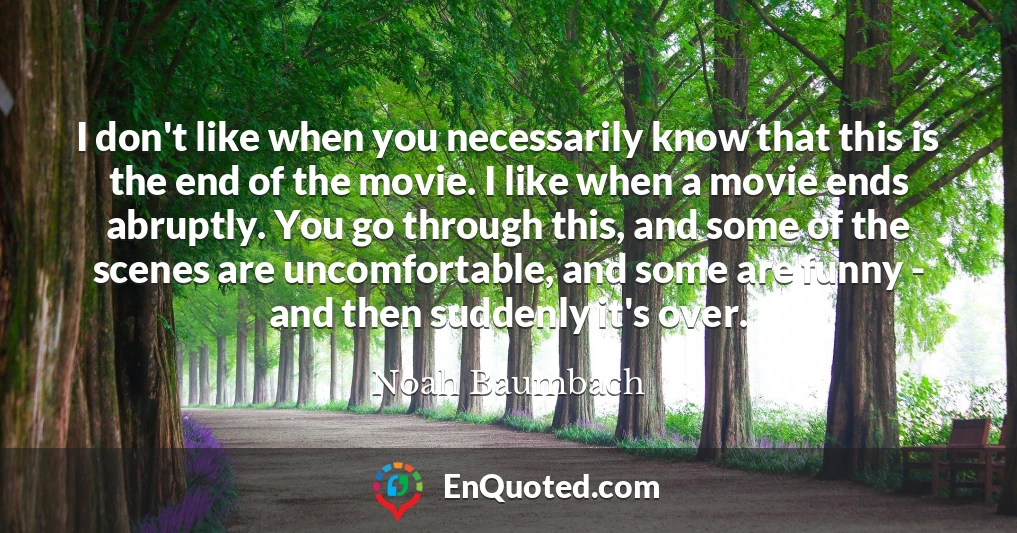 I don't like when you necessarily know that this is the end of the movie. I like when a movie ends abruptly. You go through this, and some of the scenes are uncomfortable, and some are funny - and then suddenly it's over.