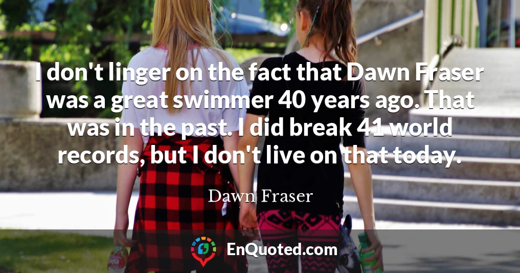 I don't linger on the fact that Dawn Fraser was a great swimmer 40 years ago. That was in the past. I did break 41 world records, but I don't live on that today.