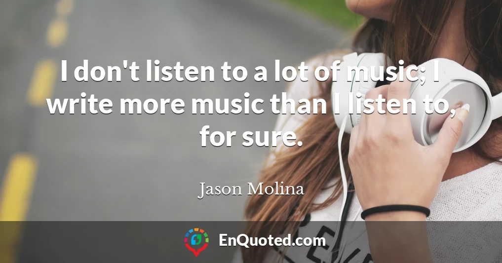 I don't listen to a lot of music; I write more music than I listen to, for sure.