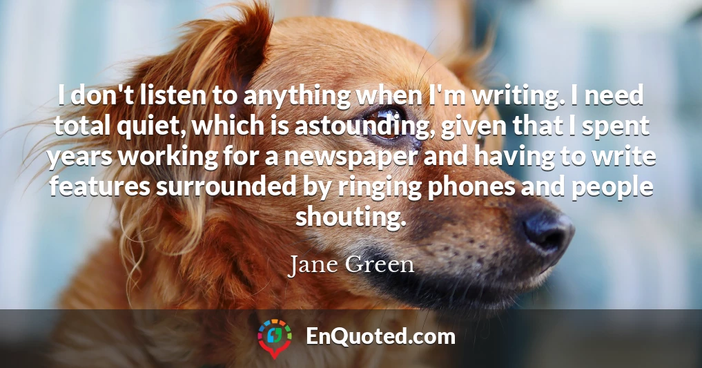 I don't listen to anything when I'm writing. I need total quiet, which is astounding, given that I spent years working for a newspaper and having to write features surrounded by ringing phones and people shouting.