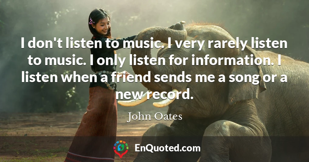 I don't listen to music. I very rarely listen to music. I only listen for information. I listen when a friend sends me a song or a new record.
