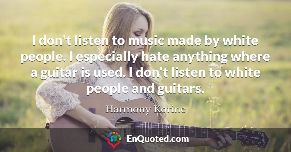 I don't listen to music made by white people. I especially hate anything where a guitar is used. I don't listen to white people and guitars.