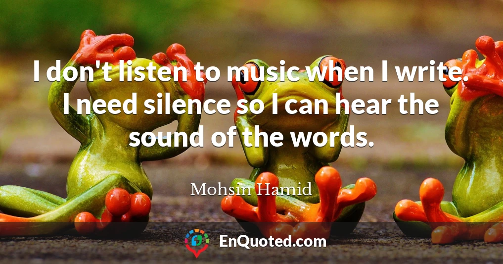 I don't listen to music when I write. I need silence so I can hear the sound of the words.