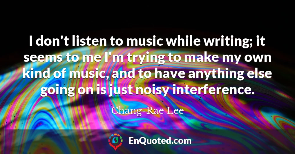 I don't listen to music while writing; it seems to me I'm trying to make my own kind of music, and to have anything else going on is just noisy interference.