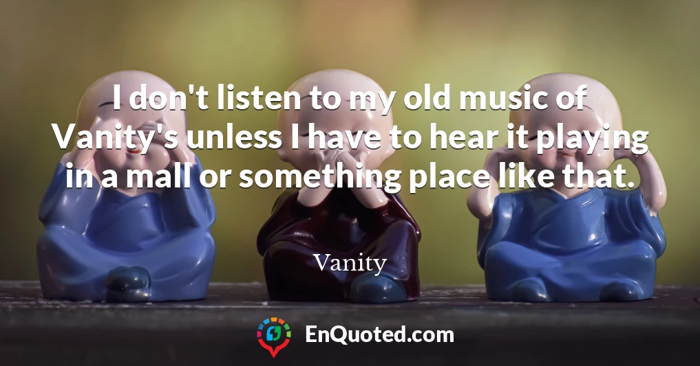 I don't listen to my old music of Vanity's unless I have to hear it playing in a mall or something place like that.