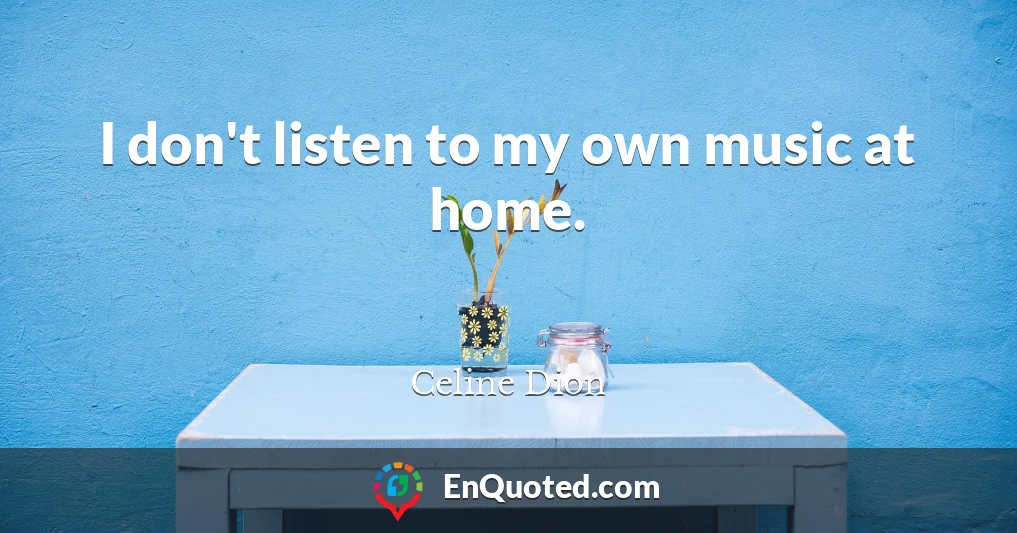 I don't listen to my own music at home.