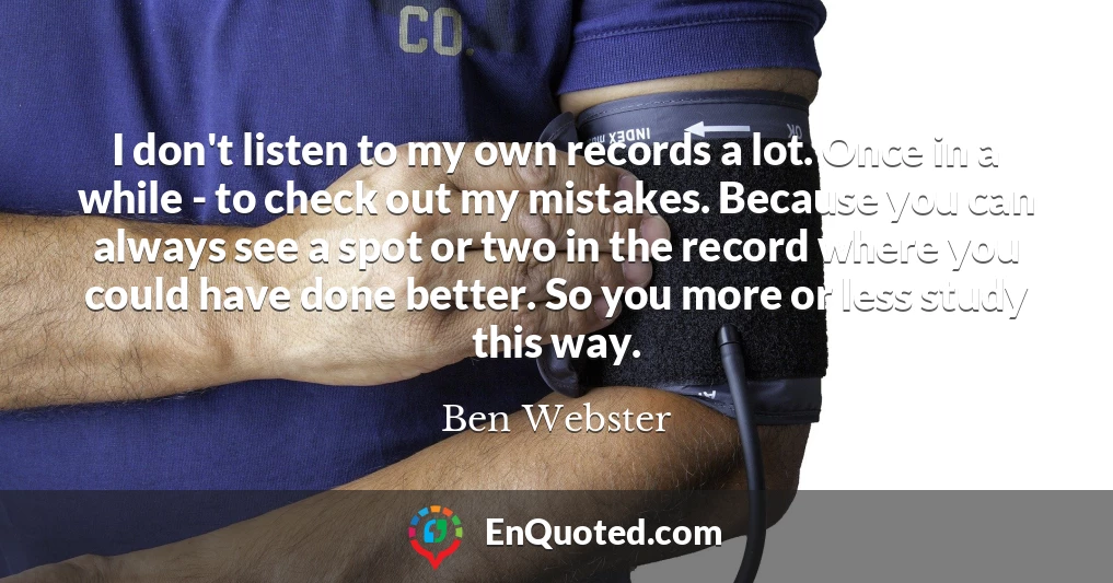 I don't listen to my own records a lot. Once in a while - to check out my mistakes. Because you can always see a spot or two in the record where you could have done better. So you more or less study this way.