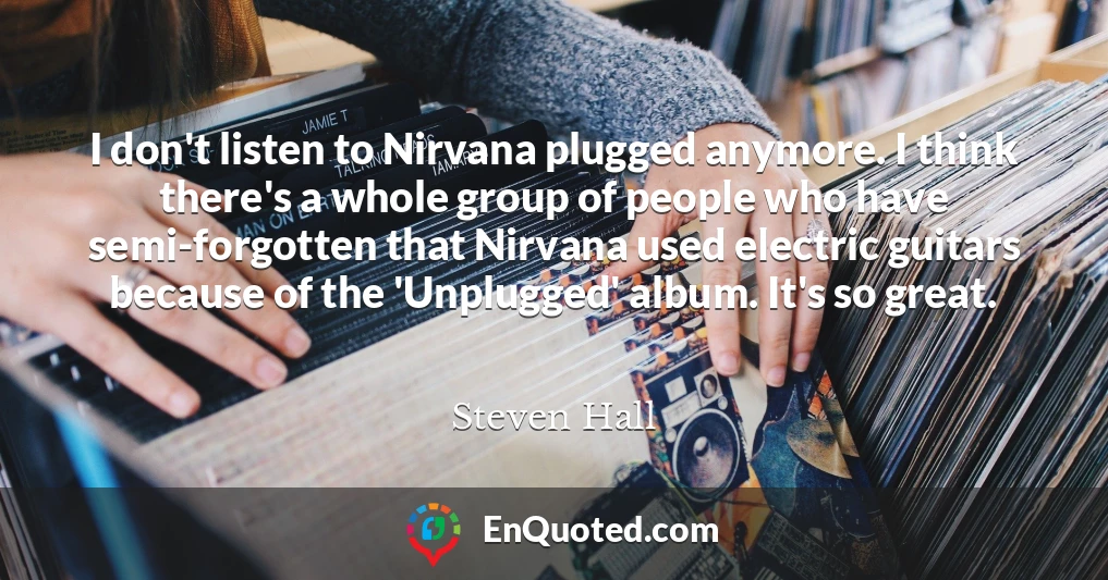 I don't listen to Nirvana plugged anymore. I think there's a whole group of people who have semi-forgotten that Nirvana used electric guitars because of the 'Unplugged' album. It's so great.