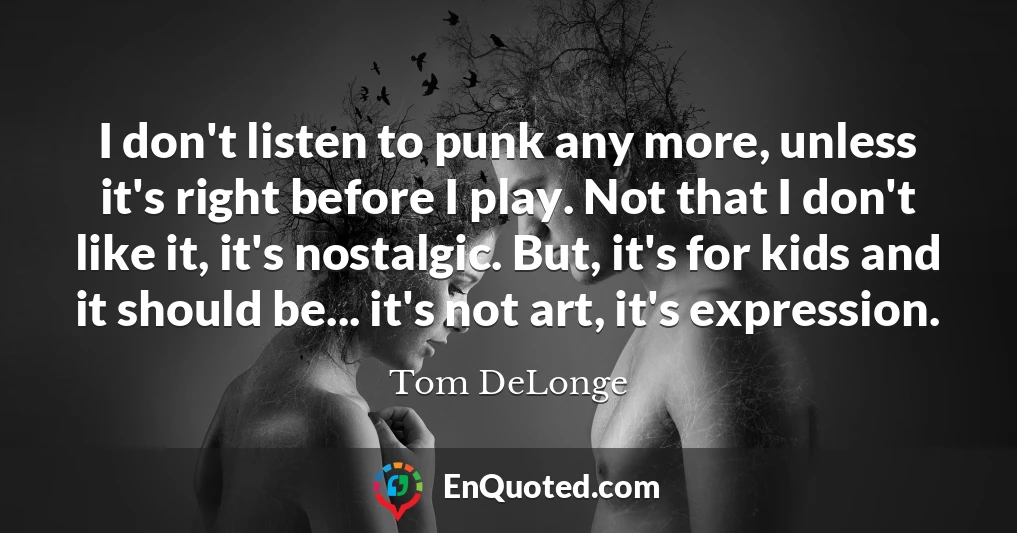 I don't listen to punk any more, unless it's right before I play. Not that I don't like it, it's nostalgic. But, it's for kids and it should be... it's not art, it's expression.