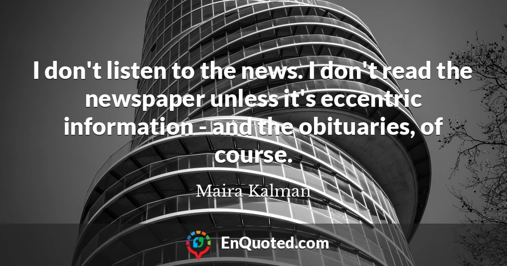 I don't listen to the news. I don't read the newspaper unless it's eccentric information - and the obituaries, of course.