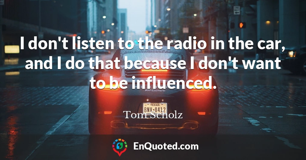 I don't listen to the radio in the car, and I do that because I don't want to be influenced.