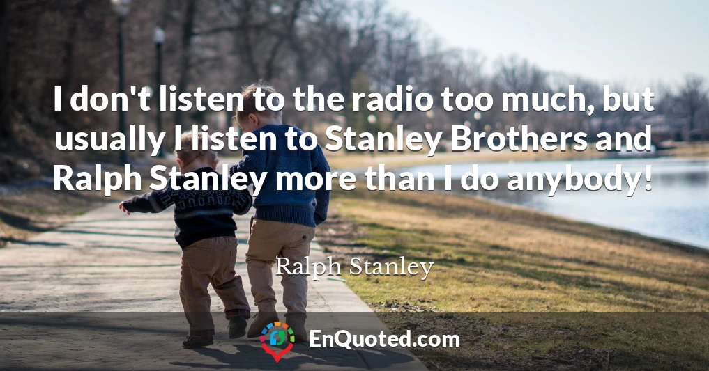 I don't listen to the radio too much, but usually I listen to Stanley Brothers and Ralph Stanley more than I do anybody!