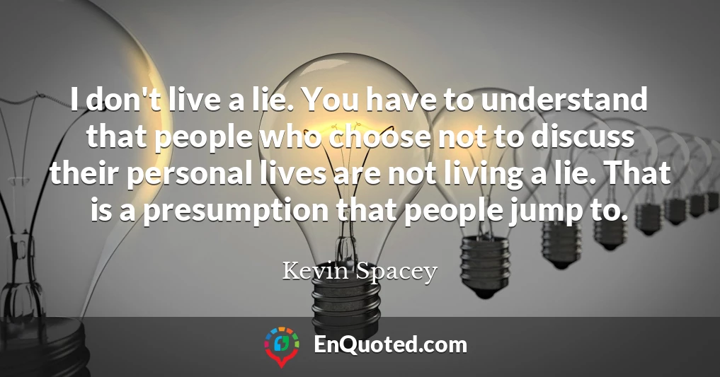 I don't live a lie. You have to understand that people who choose not to discuss their personal lives are not living a lie. That is a presumption that people jump to.