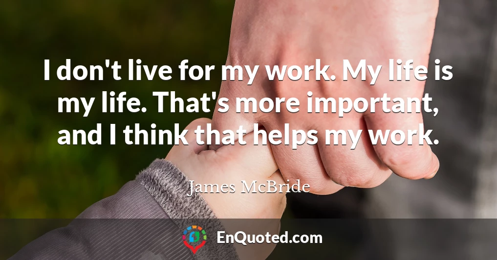 I don't live for my work. My life is my life. That's more important, and I think that helps my work.