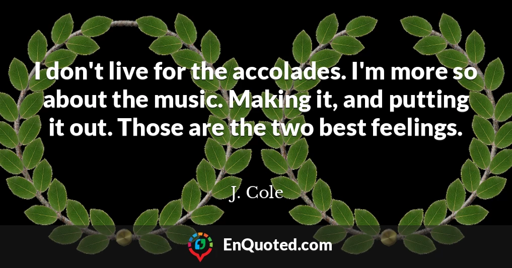 I don't live for the accolades. I'm more so about the music. Making it, and putting it out. Those are the two best feelings.