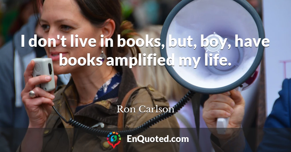 I don't live in books, but, boy, have books amplified my life.