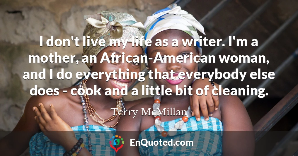 I don't live my life as a writer. I'm a mother, an African-American woman, and I do everything that everybody else does - cook and a little bit of cleaning.
