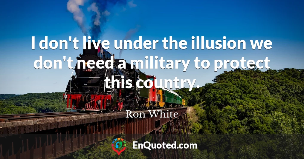 I don't live under the illusion we don't need a military to protect this country.