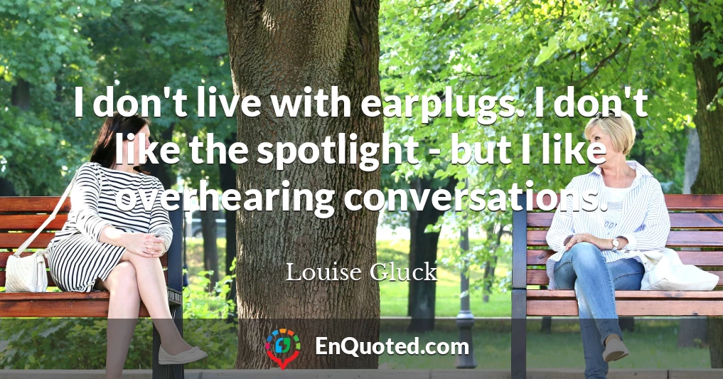 I don't live with earplugs. I don't like the spotlight - but I like overhearing conversations.
