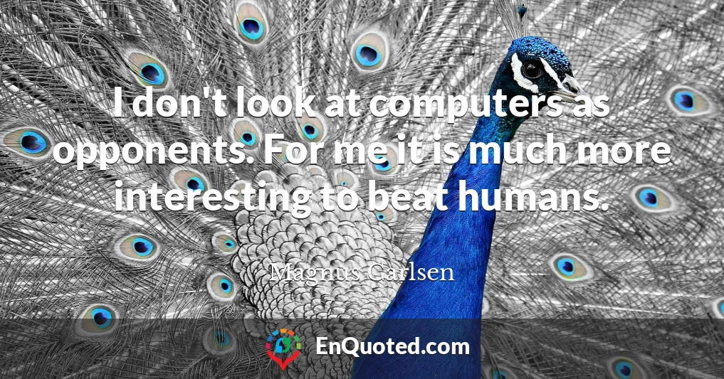 I don't look at computers as opponents. For me it is much more interesting to beat humans.