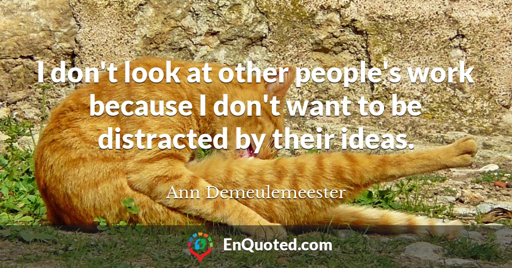 I don't look at other people's work because I don't want to be distracted by their ideas.