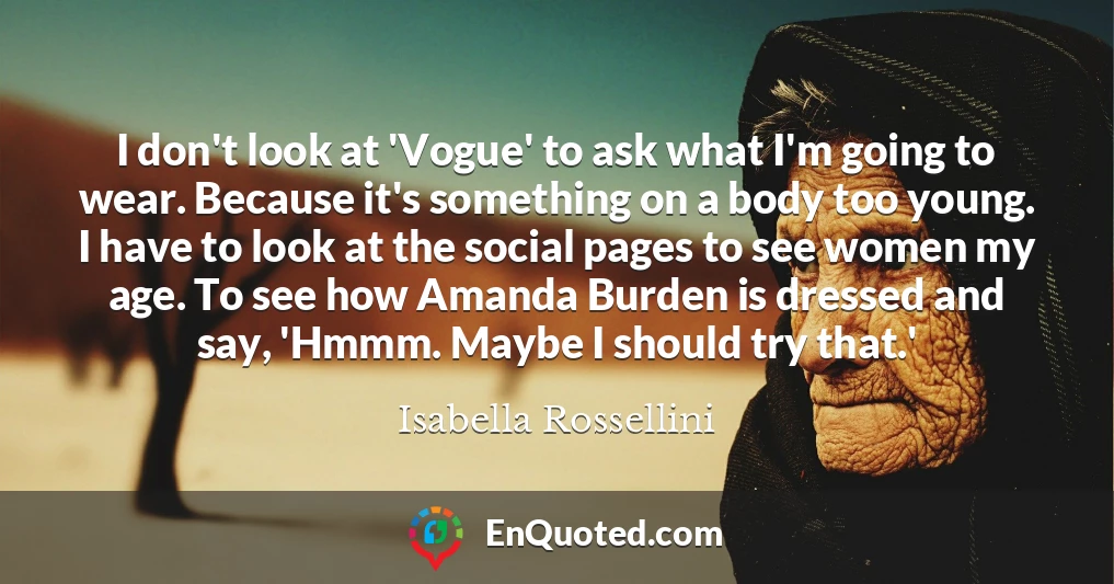 I don't look at 'Vogue' to ask what I'm going to wear. Because it's something on a body too young. I have to look at the social pages to see women my age. To see how Amanda Burden is dressed and say, 'Hmmm. Maybe I should try that.'
