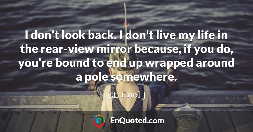 I don't look back. I don't live my life in the rear-view mirror because, if you do, you're bound to end up wrapped around a pole somewhere.
