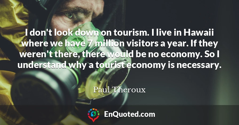 I don't look down on tourism. I live in Hawaii where we have 7 million visitors a year. If they weren't there, there would be no economy. So I understand why a tourist economy is necessary.