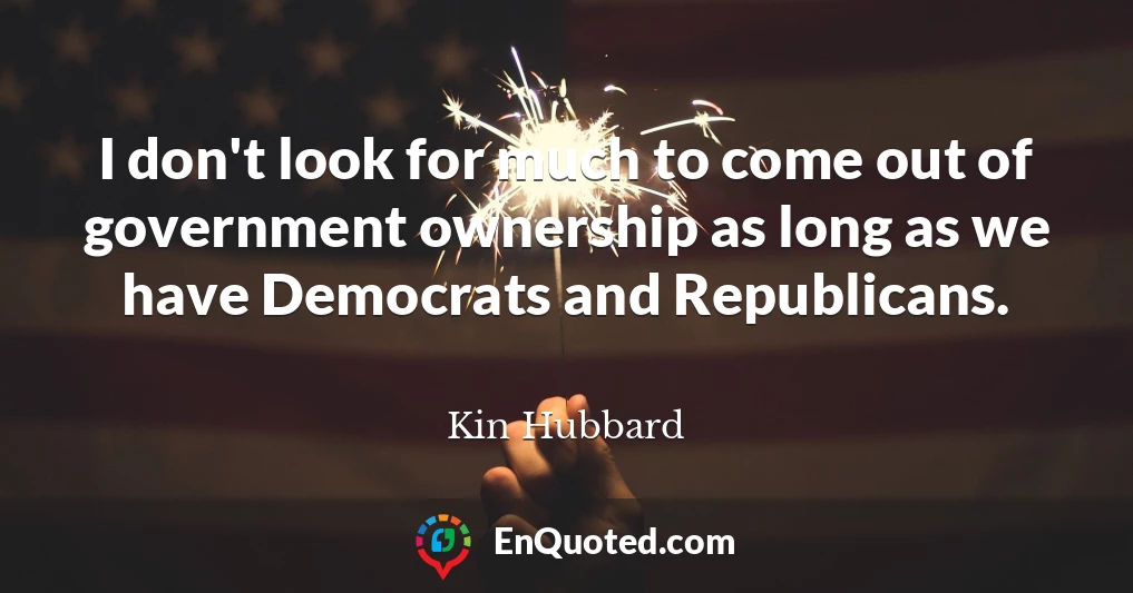 I don't look for much to come out of government ownership as long as we have Democrats and Republicans.