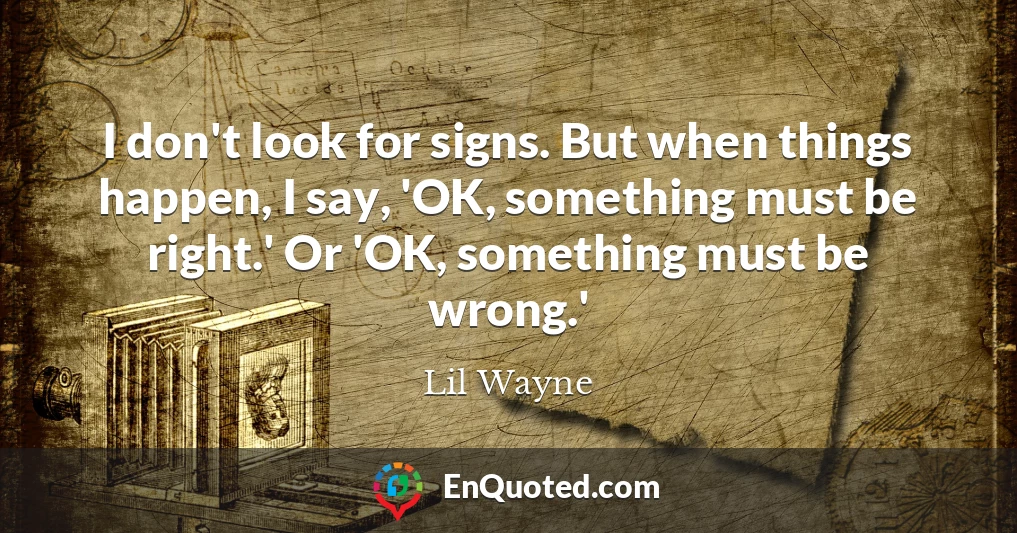 I don't look for signs. But when things happen, I say, 'OK, something must be right.' Or 'OK, something must be wrong.'
