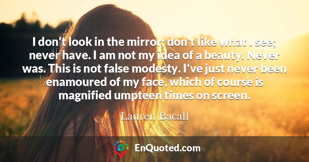 I don't look in the mirror; don't like what I see; never have. I am not my idea of a beauty. Never was. This is not false modesty. I've just never been enamoured of my face, which of course is magnified umpteen times on screen.