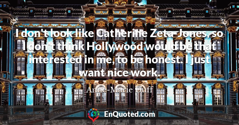 I don't look like Catherine Zeta-Jones, so I don't think Hollywood would be that interested in me, to be honest. I just want nice work.