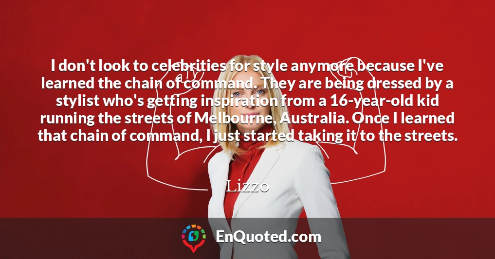 I don't look to celebrities for style anymore because I've learned the chain of command. They are being dressed by a stylist who's getting inspiration from a 16-year-old kid running the streets of Melbourne, Australia. Once I learned that chain of command, I just started taking it to the streets.