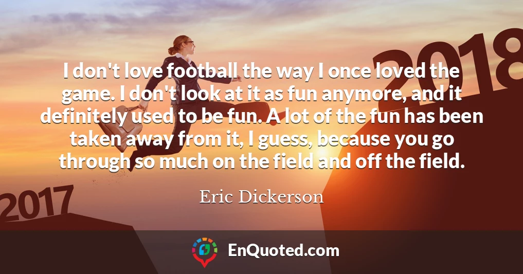 I don't love football the way I once loved the game. I don't look at it as fun anymore, and it definitely used to be fun. A lot of the fun has been taken away from it, I guess, because you go through so much on the field and off the field.