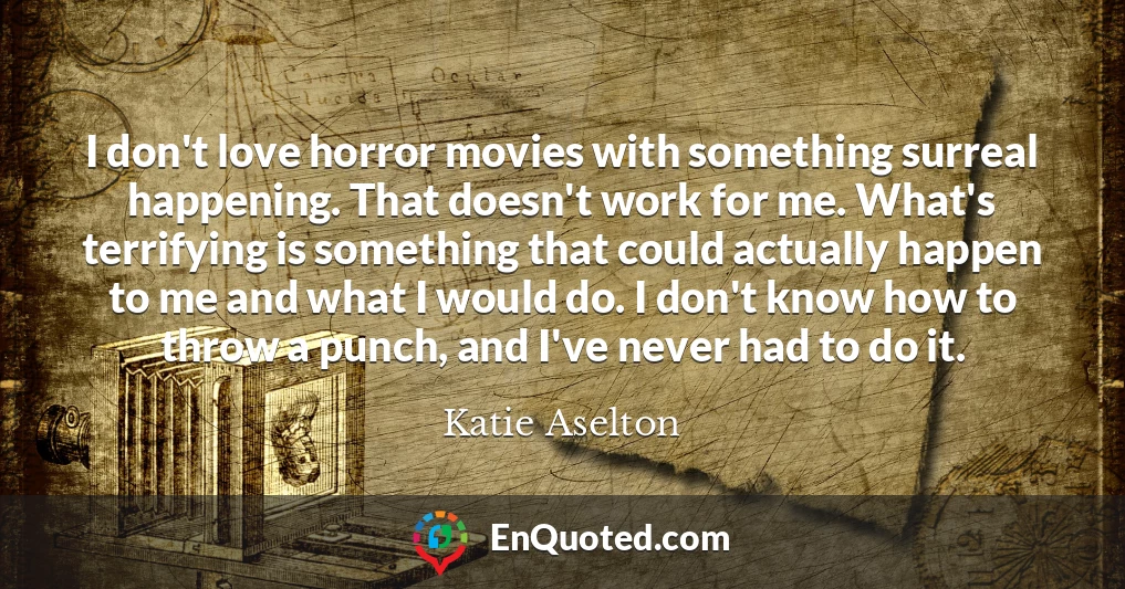 I don't love horror movies with something surreal happening. That doesn't work for me. What's terrifying is something that could actually happen to me and what I would do. I don't know how to throw a punch, and I've never had to do it.