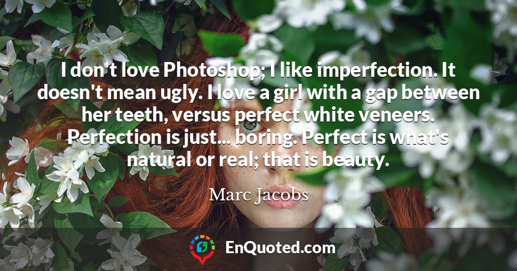 I don't love Photoshop; I like imperfection. It doesn't mean ugly. I love a girl with a gap between her teeth, versus perfect white veneers. Perfection is just... boring. Perfect is what's natural or real; that is beauty.