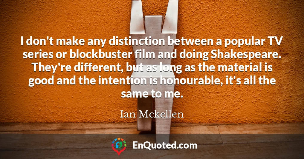 I don't make any distinction between a popular TV series or blockbuster film and doing Shakespeare. They're different, but as long as the material is good and the intention is honourable, it's all the same to me.