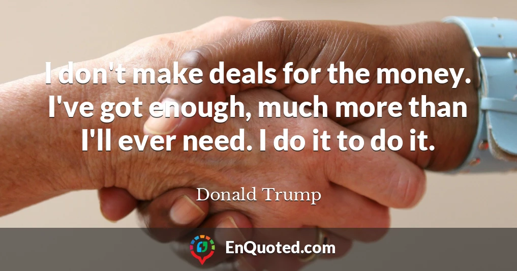 I don't make deals for the money. I've got enough, much more than I'll ever need. I do it to do it.