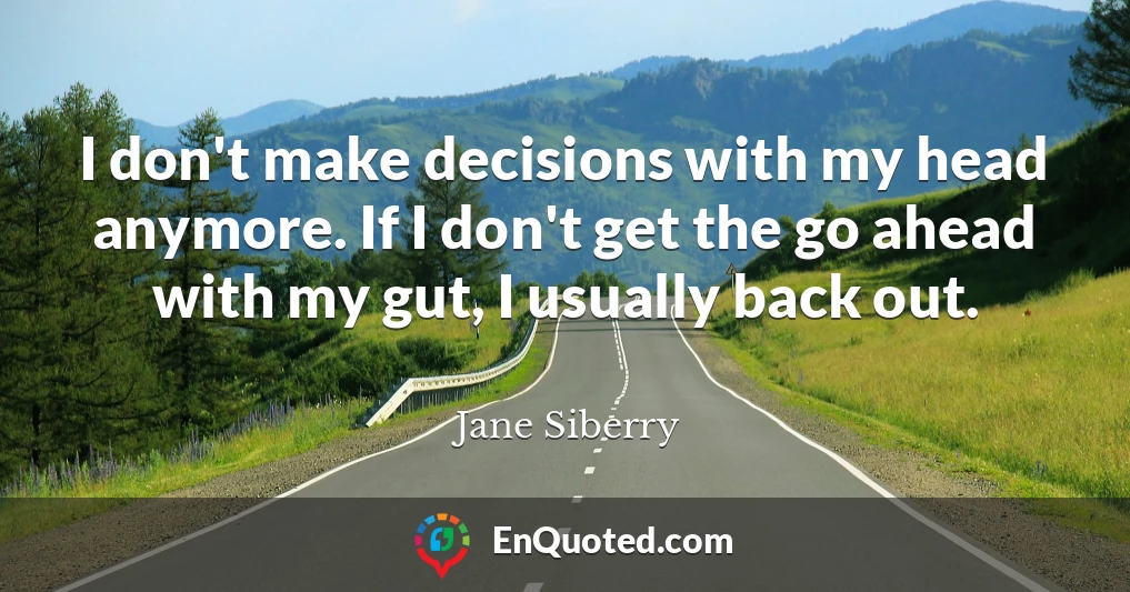 I don't make decisions with my head anymore. If I don't get the go ahead with my gut, I usually back out.
