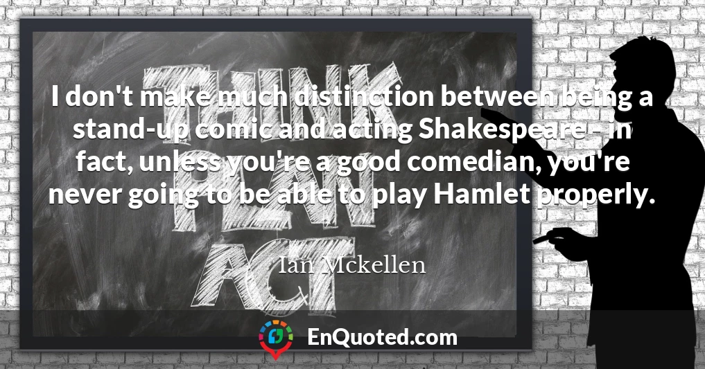 I don't make much distinction between being a stand-up comic and acting Shakespeare - in fact, unless you're a good comedian, you're never going to be able to play Hamlet properly.