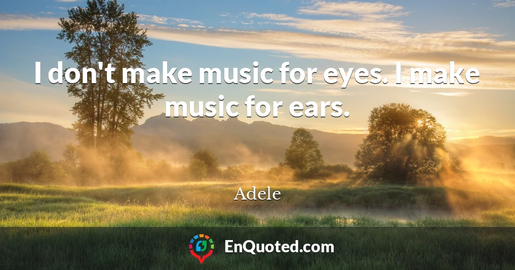 I don't make music for eyes. I make music for ears.