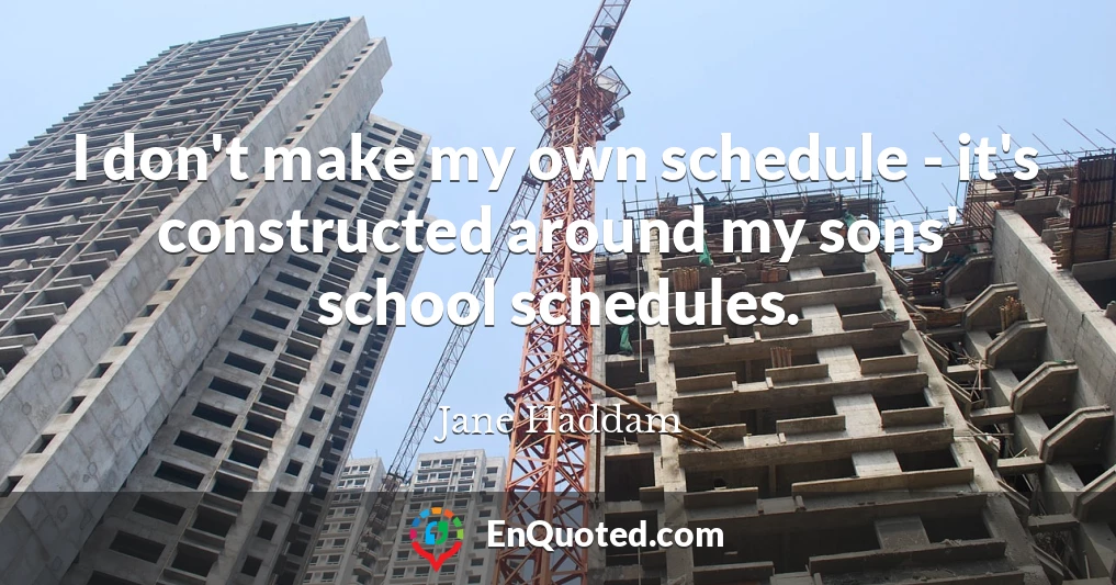 I don't make my own schedule - it's constructed around my sons' school schedules.