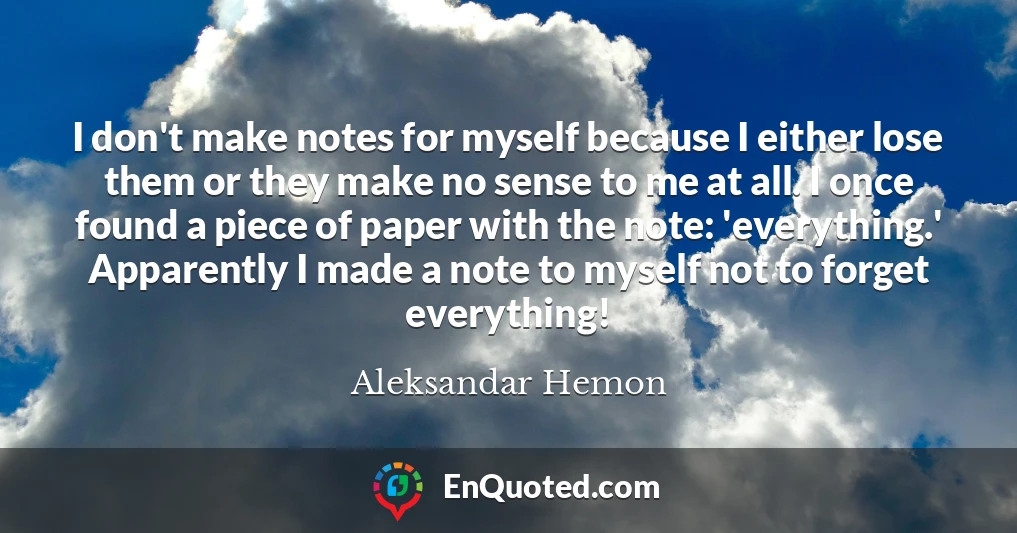 I don't make notes for myself because I either lose them or they make no sense to me at all. I once found a piece of paper with the note: 'everything.' Apparently I made a note to myself not to forget everything!