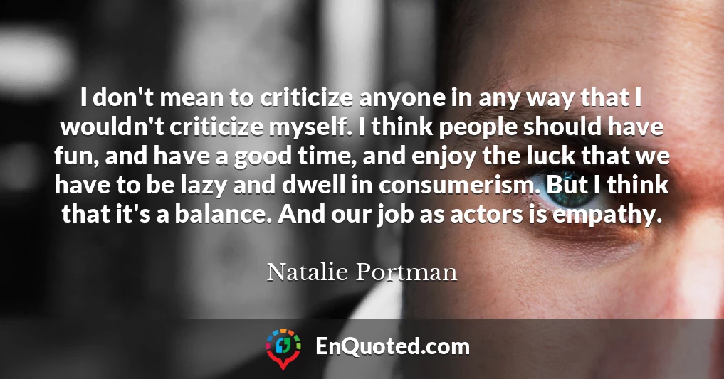 I don't mean to criticize anyone in any way that I wouldn't criticize myself. I think people should have fun, and have a good time, and enjoy the luck that we have to be lazy and dwell in consumerism. But I think that it's a balance. And our job as actors is empathy.