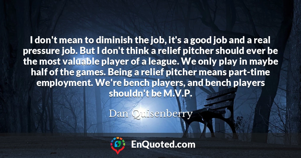 I don't mean to diminish the job, it's a good job and a real pressure job. But I don't think a relief pitcher should ever be the most valuable player of a league. We only play in maybe half of the games. Being a relief pitcher means part-time employment. We're bench players, and bench players shouldn't be M.V.P.
