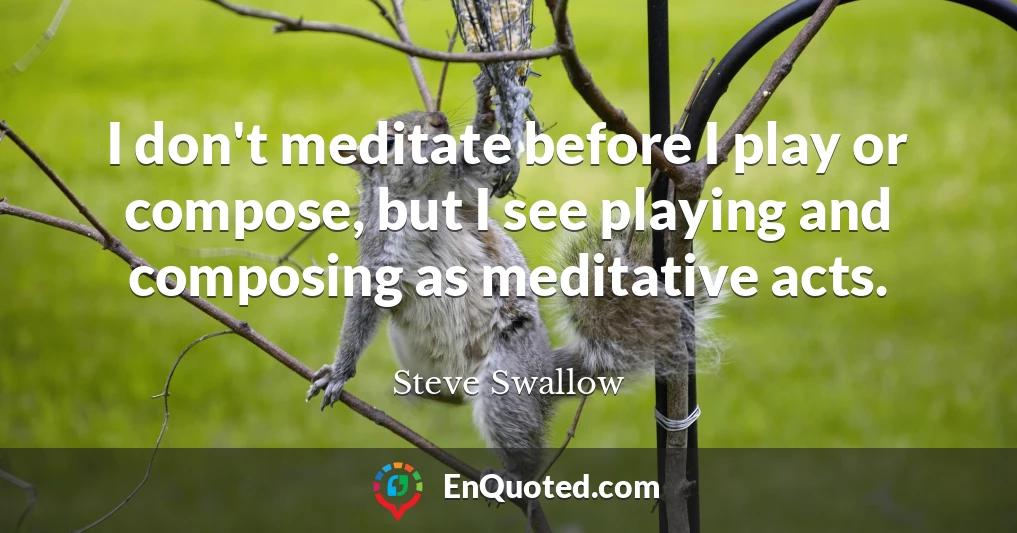I don't meditate before I play or compose, but I see playing and composing as meditative acts.