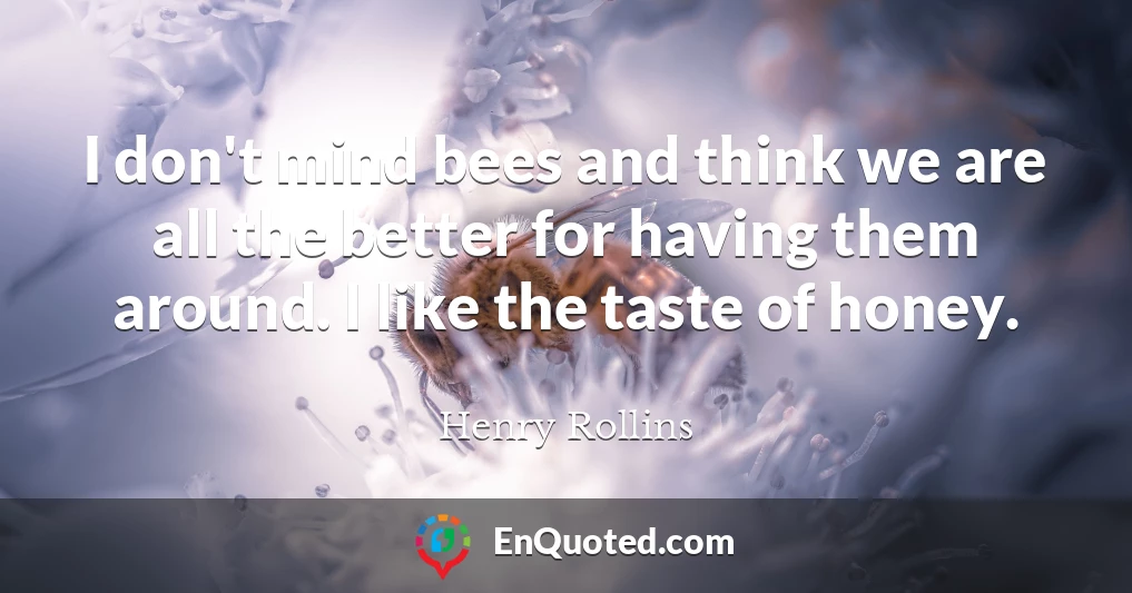I don't mind bees and think we are all the better for having them around. I like the taste of honey.