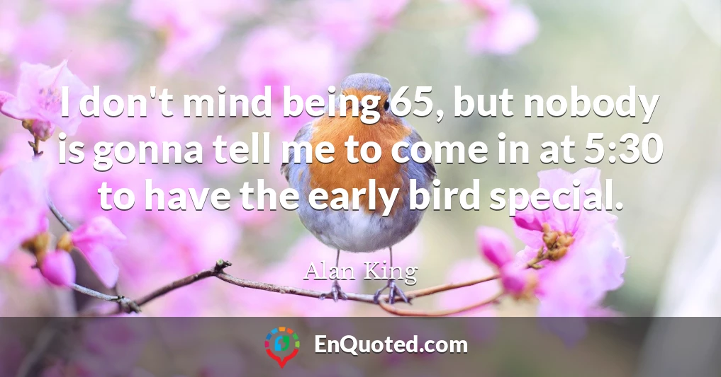 I don't mind being 65, but nobody is gonna tell me to come in at 5:30 to have the early bird special.