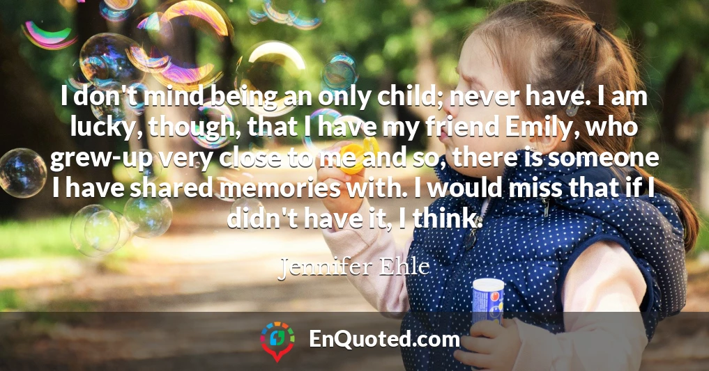 I don't mind being an only child; never have. I am lucky, though, that I have my friend Emily, who grew-up very close to me and so, there is someone I have shared memories with. I would miss that if I didn't have it, I think.